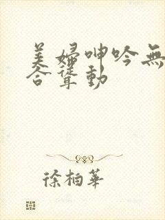 美妇呻吟无力迎合耸动