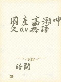 国产高潮呻吟久久av无语