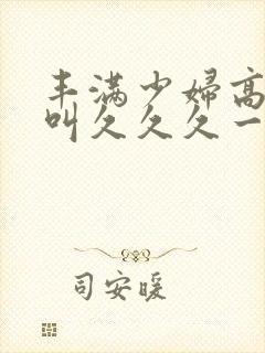 丰满少妇高潮惨叫久久久一