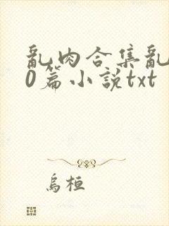 乱肉合集乱500篇小说txt