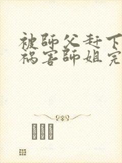 被师父赶下山去祸害师姐完整章节下载