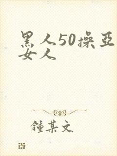 黑人50操亚洲女人