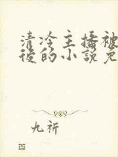 清冷主播被囚禁后的小说免费阅读