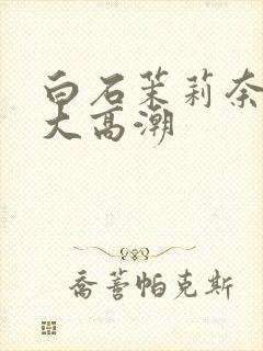 白石茉莉奈绝顶大高潮