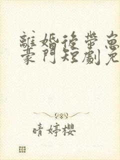 离婚后带崽嫁入豪门短剧免费