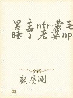 男主ntr黄毛睡了老婆np文