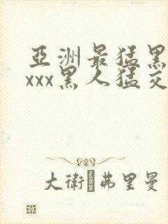 亚洲最猛黑人xxxx黑人猛交