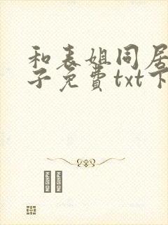 和表姐同居的日子免费txt下载笔趣阁