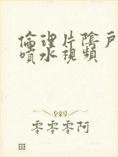 伦理片阴户高潮喷水视频