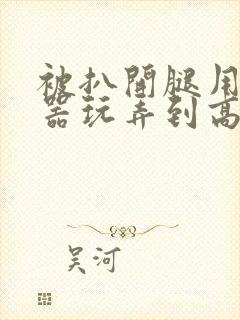 被扒开腿用震蛋器玩弄到高潮小说