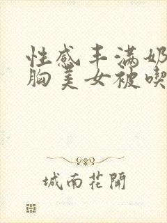 性感丰满奶乳软胸美女被吃小说