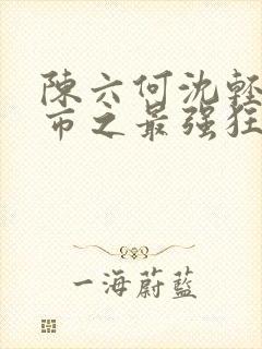 陈六何沈轻舞都市之最强狂兵最新章节