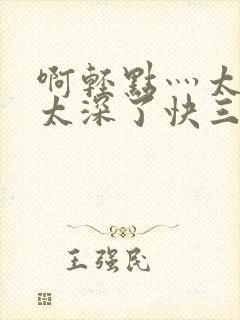 啊轻点灬太粗嗯太深了快三小说