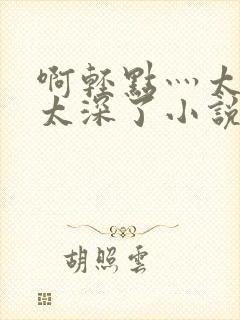 啊轻点灬太粗嗯太深了小说