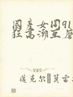 国产女同91疯狂高潮互磨