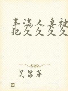 丰满人妻被公侵犯久久久久