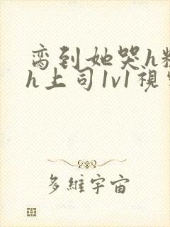 脔到她哭h粗话h上司1v1视频