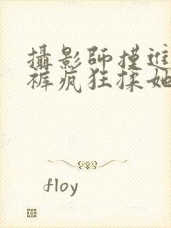 摄影师摸进她内裤疯狂揉她小说