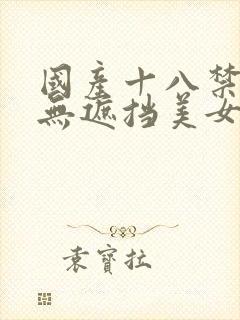 国产十八禁深夜无遮挡美女