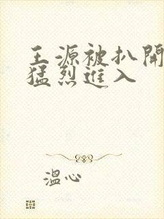 王源被扒开双腿猛烈进入