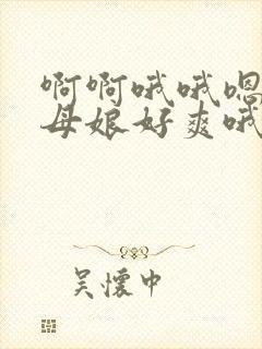 啊啊哦哦嗯嗯丈母娘好爽哦嗯嗯