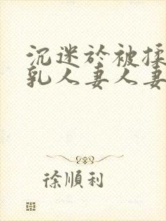 沉迷于被揉搓巨乳人妻人妻被丈夫好