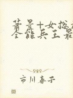 萧晨+女总裁的全能兵王最新更新