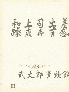 和上司出差我被躁爽弄有感觉