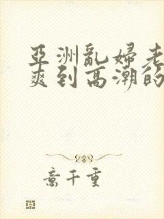 亚洲乱妇老熟女爽到高潮的片