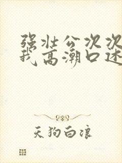 强壮公次次弄得我高潮口述