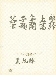 父子年上双男主笔趣阁高干文