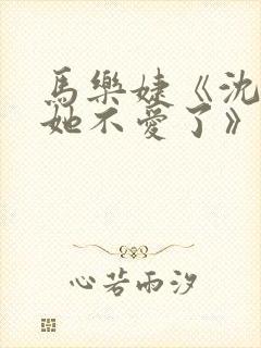 马乐婕《沈小姐她不爱了》短剧