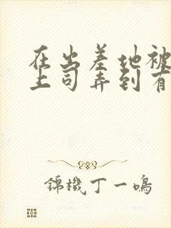 在出差地被变态上司弄到有封面