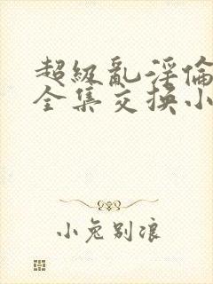 超级乱淫伦小说全集交换小说