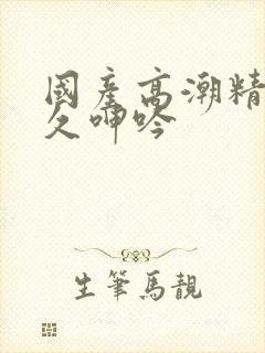 国产高潮精品久久呻吟