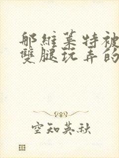 那维莱特被打开双腿玩弄的小说