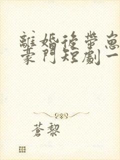 离婚后带崽嫁入豪门短剧一口气看完