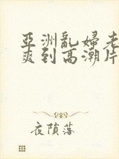 亚洲乱妇老熟女爽到高潮片