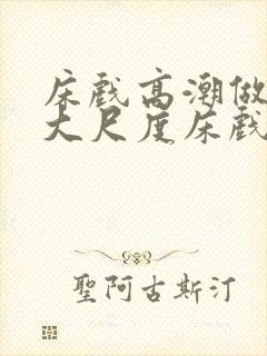 床戏高潮做进去大尺度床戏