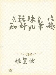 《玩昧》作者:知妤yu笔趣阁免费阅读