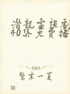 潜龙电视剧全集40集免费播放西瓜