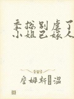 季总别虐了,舒小姐已嫁人全集版