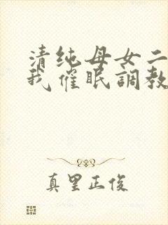 清纯母女二人被我催眠调教成小母狗