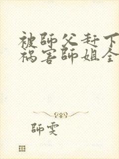 被师父赶下山去祸害师姐全本免费txt下载