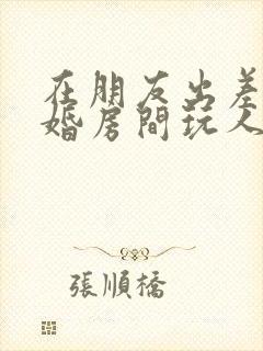 在朋友出差在新婚房间玩人妻