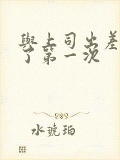 与上司出差夺走了第一次