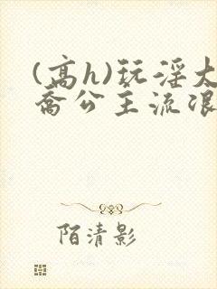 (高h)玩淫大乔公主流浪汉h文