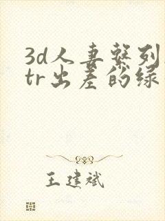 3d人妻系列ntr出差的绿帽