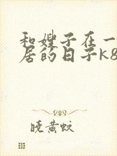 和嫂子在一起同居的日子k8