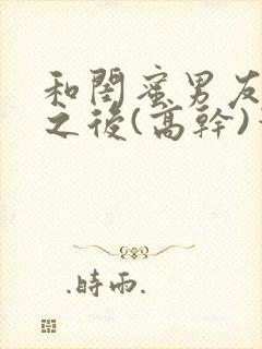 和闺蜜男友合租之后(高干)笔趣阁